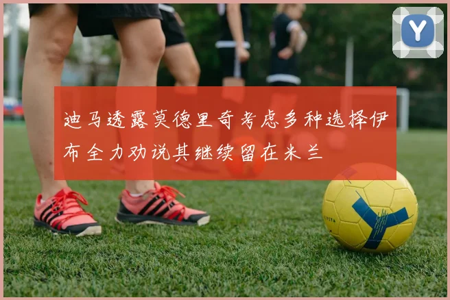 迪马透露莫德里奇考虑多种选择伊布全力劝说其继续留在米兰