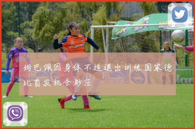 姆巴佩因身体不适退出训练国家德比首发机会渺茫