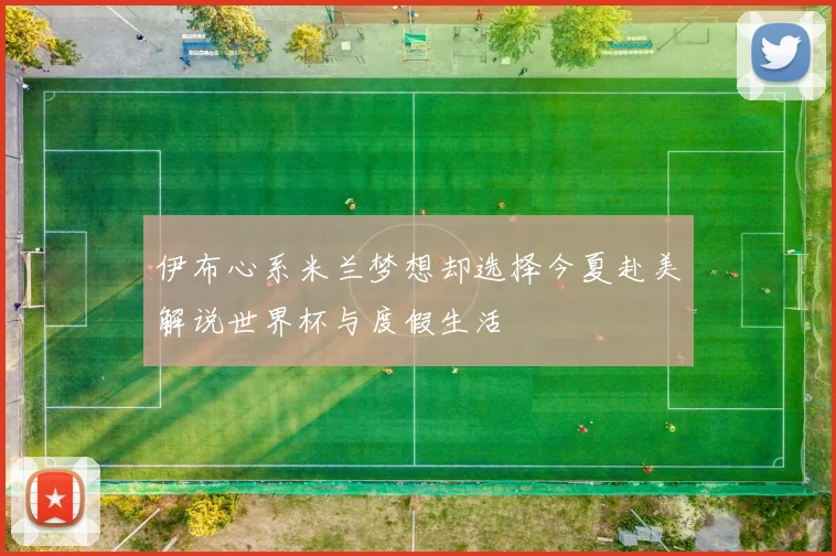 伊布心系米兰梦想却选择今夏赴美解说世界杯与度假生活