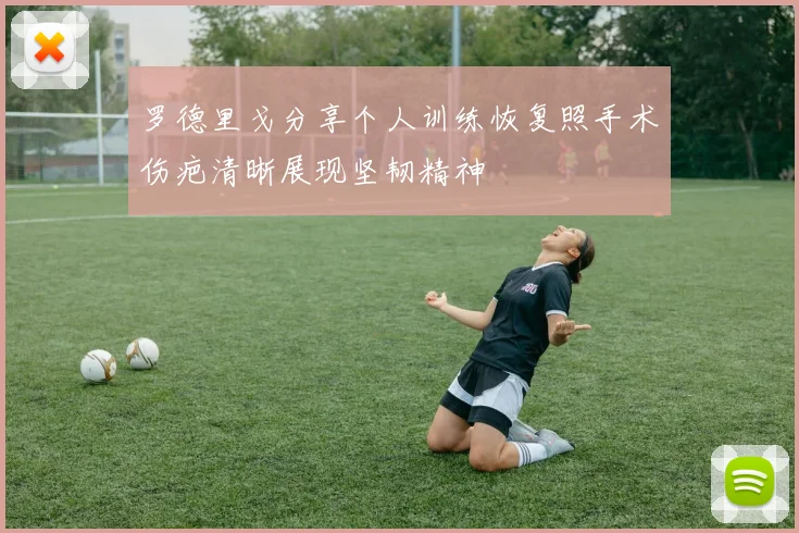 罗德里戈分享个人训练恢复照手术伤疤清晰展现坚韧精神