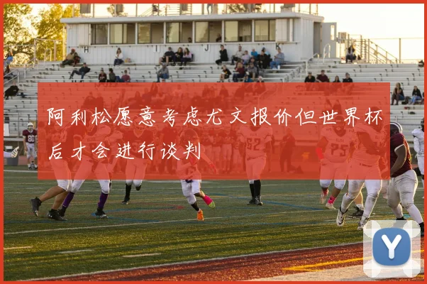 阿利松愿意考虑尤文报价但世界杯后才会进行谈判