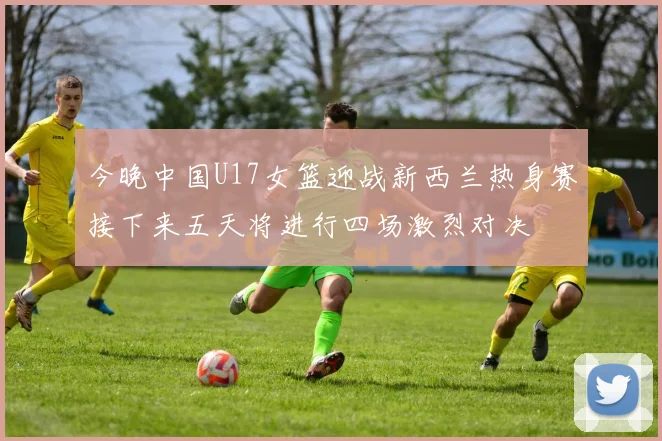 今晚中国U17女篮迎战新西兰热身赛接下来五天将进行四场激烈对决