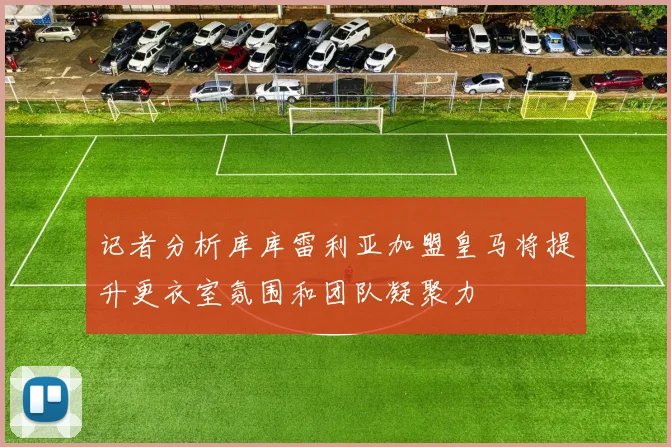 记者分析库库雷利亚加盟皇马将提升更衣室氛围和团队凝聚力