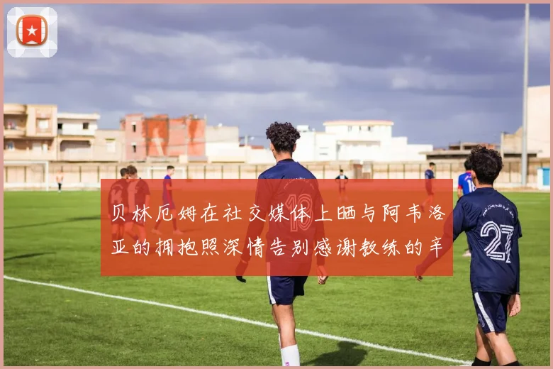 贝林厄姆在社交媒体上晒与阿韦洛亚的拥抱照深情告别感谢教练的辛勤付出