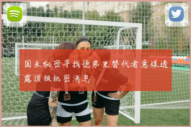国米秘密寻找德弗里替代者意媒透露顶级机密消息