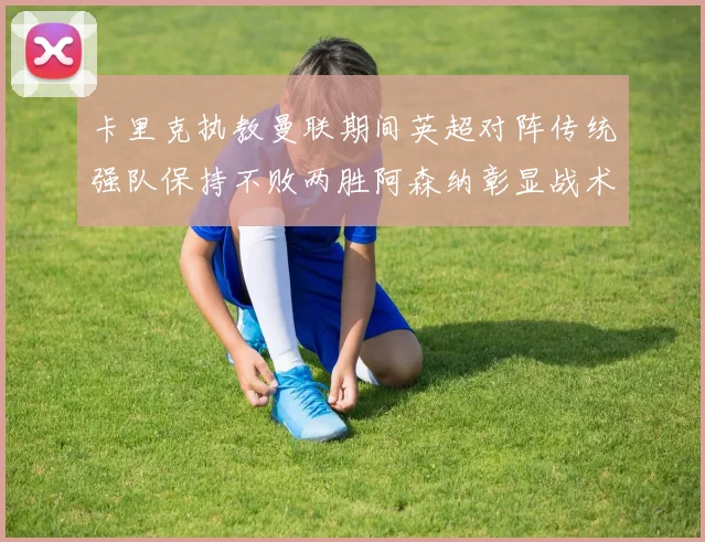 卡里克执教曼联期间英超对阵传统强队保持不败两胜阿森纳彰显战术智慧