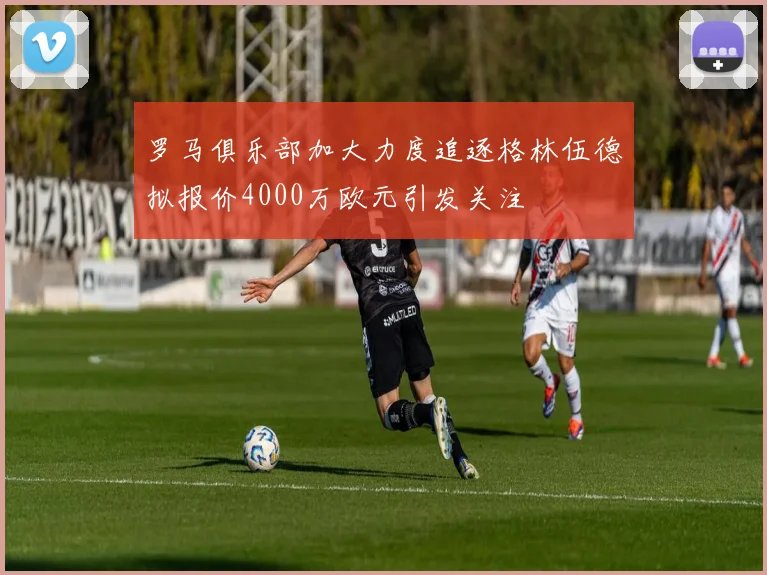 罗马俱乐部加大力度追逐格林伍德拟报价4000万欧元引发关注