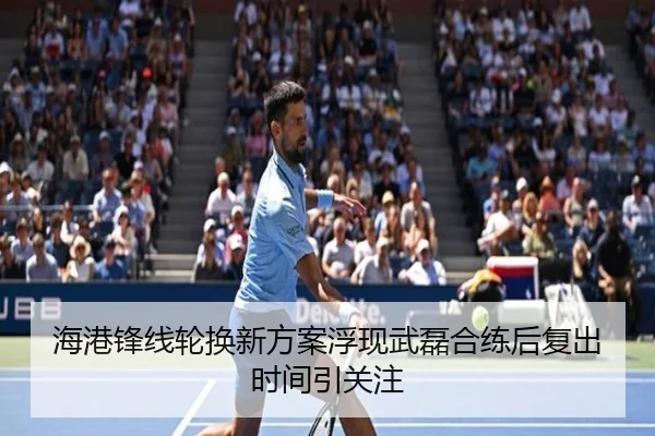 海港锋线轮换新方案浮现武磊合练后复出时间引关注